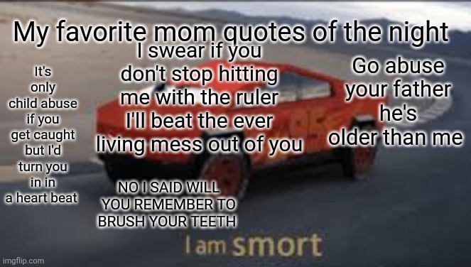 I am smort | My favorite mom quotes of the night; I swear if you don't stop hitting me with the ruler I'll beat the ever living mess out of you; It's only child abuse if you get caught but I'd turn you in in a heart beat; Go abuse your father he's older than me; NO I SAID WILL YOU REMEMBER TO BRUSH YOUR TEETH | image tagged in i am smort | made w/ Imgflip meme maker