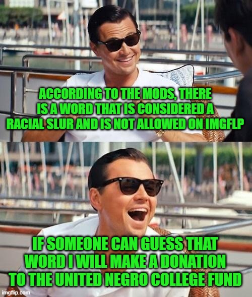 It's getting really ridiculous here folks. | ACCORDING TO THE MODS, THERE IS A WORD THAT IS CONSIDERED A RACIAL SLUR AND IS NOT ALLOWED ON IMGFLP; IF SOMEONE CAN GUESS THAT WORD I WILL MAKE A DONATION TO THE UNITED NEGRO COLLEGE FUND | image tagged in leonardo dicaprio wolf of wall street | made w/ Imgflip meme maker