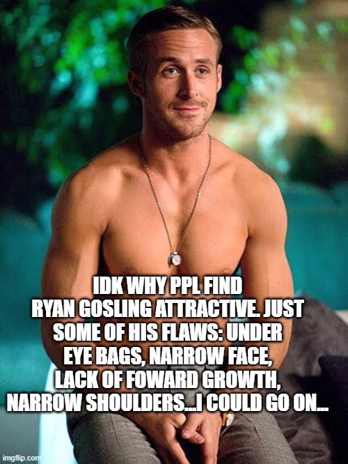 Ryan Gosling shirtless | IDK WHY PPL FIND RYAN GOSLING ATTRACTIVE. JUST SOME OF HIS FLAWS: UNDER EYE BAGS, NARROW FACE, LACK OF FOWARD GROWTH, NARROW SHOULDERS...I COULD GO ON... | image tagged in ryan gosling shirtless | made w/ Imgflip meme maker