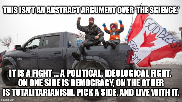 This isn’t an abstract argument over ‘the science.’ It is a fight | THIS ISN’T AN ABSTRACT ARGUMENT OVER ‘THE SCIENCE.’; IT IS A FIGHT … A POLITICAL, IDEOLOGICAL FIGHT. 
ON ONE SIDE IS DEMOCRACY, ON THE OTHER IS TOTALITARIANISM. PICK A SIDE, AND LIVE WITH IT. | image tagged in canadian trucker,trucker protest,protest,canadian protest | made w/ Imgflip meme maker