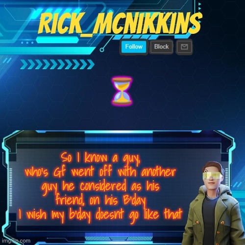 F for that guy | ⏳; So I know a guy, who's Gf went off with another guy he considered as his friend, on his B'day
I wish my b'day doesnt go like that | image tagged in mcnikkins temp 3 v2 | made w/ Imgflip meme maker