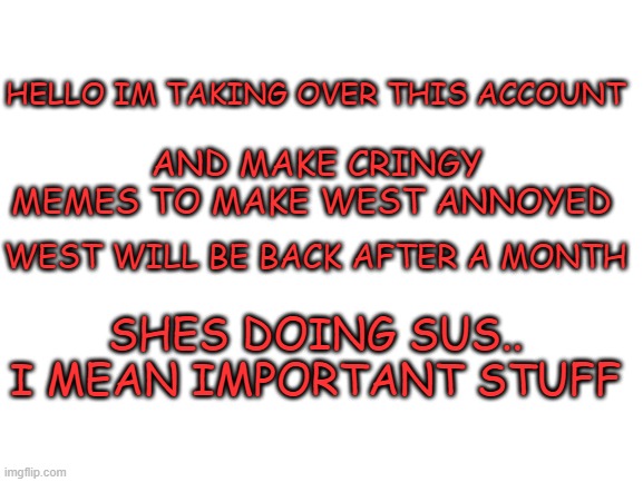 im idk | HELLO IM TAKING OVER THIS ACCOUNT; AND MAKE CRINGY MEMES TO MAKE WEST ANNOYED; WEST WILL BE BACK AFTER A MONTH; SHES DOING SUS.. I MEAN IMPORTANT STUFF | image tagged in blank white template,memes,funny,msmg | made w/ Imgflip meme maker