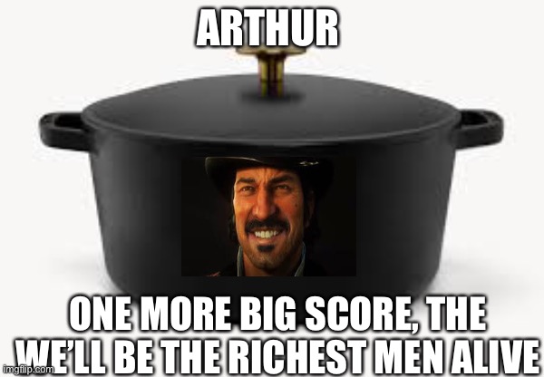 Dutched | ARTHUR; ONE MORE BIG SCORE, THE WE’LL BE THE RICHEST MEN ALIVE | image tagged in dutch,oven | made w/ Imgflip meme maker