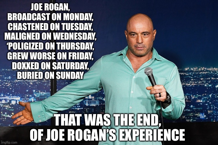 Joe Rogan | JOE ROGAN,
BROADCAST ON MONDAY,
CHASTENED ON TUESDAY,
MALIGNED ON WEDNESDAY,
‘POLIGIZED ON THURSDAY,
GREW WORSE ON FRIDAY,
DOXXED ON SATURDAY,
BURIED ON SUNDAY; THAT WAS THE END,
OF JOE ROGAN’S EXPERIENCE | image tagged in joe rogan | made w/ Imgflip meme maker