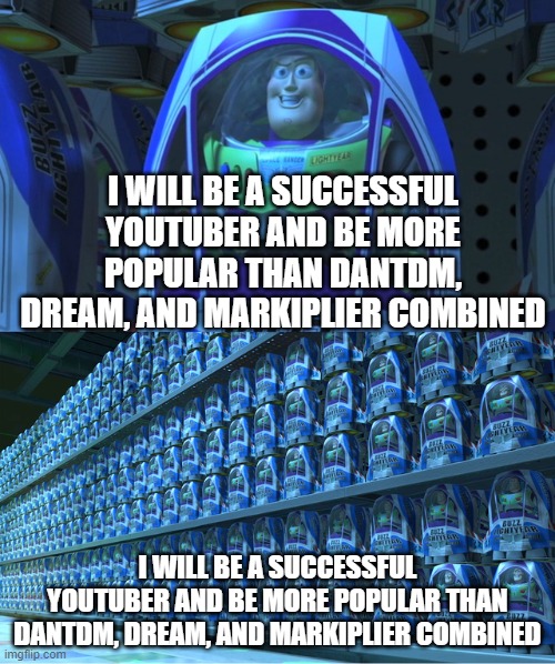 I will be a successful youtuber and be more popular than Dantdm, Dream, and Markiplier combined | I WILL BE A SUCCESSFUL YOUTUBER AND BE MORE POPULAR THAN DANTDM, DREAM, AND MARKIPLIER COMBINED; I WILL BE A SUCCESSFUL YOUTUBER AND BE MORE POPULAR THAN DANTDM, DREAM, AND MARKIPLIER COMBINED | image tagged in buzz lightyear clones | made w/ Imgflip meme maker