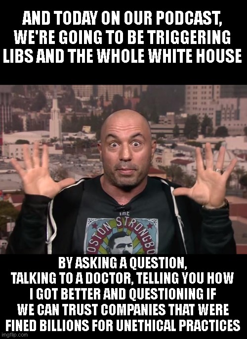 Joe Rogan | AND TODAY ON OUR PODCAST, WE'RE GOING TO BE TRIGGERING LIBS AND THE WHOLE WHITE HOUSE BY ASKING A QUESTION, TALKING TO A DOCTOR, TELLING YOU | image tagged in joe rogan | made w/ Imgflip meme maker