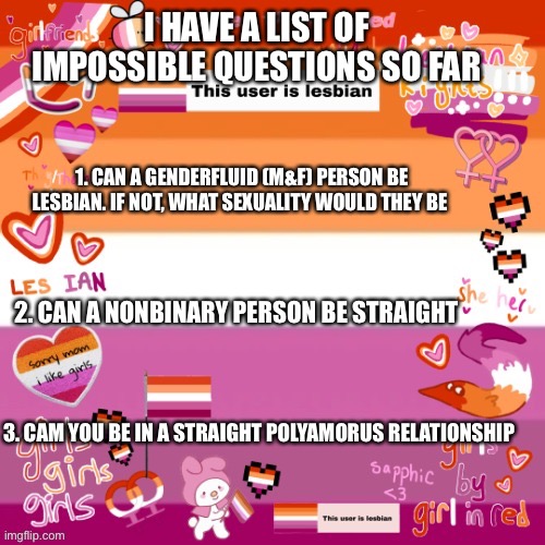 Aura template | I HAVE A LIST OF IMPOSSIBLE QUESTIONS SO FAR; 1. CAN A GENDERFLUID (M&F) PERSON BE LESBIAN. IF NOT, WHAT SEXUALITY WOULD THEY BE; 2. CAN A NONBINARY PERSON BE STRAIGHT; 3. CAM YOU BE IN A STRAIGHT POLYAMORUS RELATIONSHIP | image tagged in aura template | made w/ Imgflip meme maker