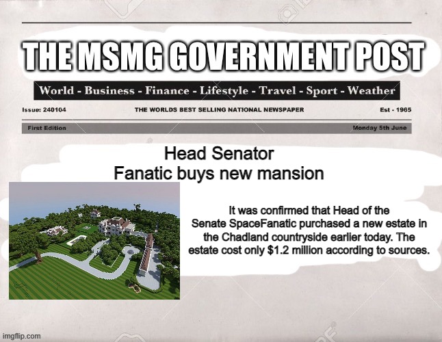 Pictures in comments | Head Senator Fanatic buys new mansion; It was confirmed that Head of the Senate SpaceFanatic purchased a new estate in the Chadland countryside earlier today. The estate cost only $1.2 million according to sources. | image tagged in msmg government post,i downloaded this off planetminecraft,dont credit me | made w/ Imgflip meme maker