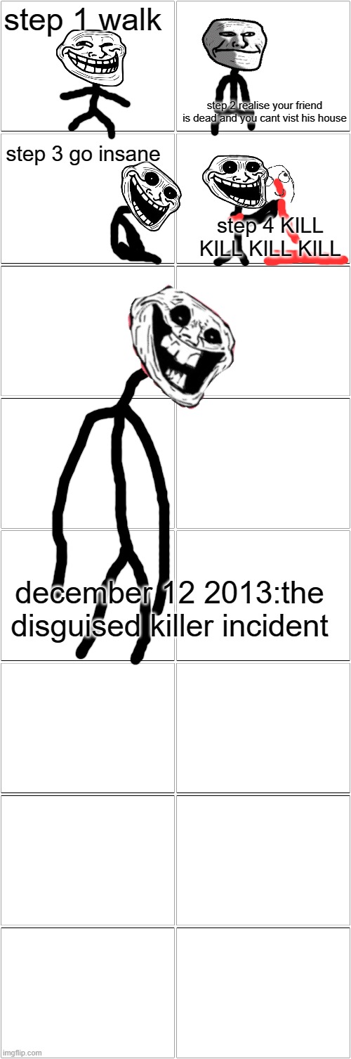 Blank Comic Panel 2x8 | step 1 walk; step 2 realise your friend is dead and you cant vist his house; step 3 go insane; step 4 KILL KILL KILL KILL; december 12 2013:the disguised killer incident | image tagged in blank comic panel 2x8 | made w/ Imgflip meme maker