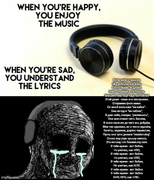 When your sad you understand the lyrics | Кати, кати к гадалке,
Мы заберём всё алко,
Скоро будем "в дрова",
Опять окажемся на свалке.
Впишите нам ещё пару коктейлей
Этой даме - сама она послушная,
Отправим фото маме.
Со мной малышка "на кабах" -
Она сегодня "на таблах",
Я даю себя, говорю, "распишись",
Она мне ставит пять баллов,
Я знаю заранее до чего мы дойдём,
Мне так одиноко, но и тесно вдвоём,
Взлёты, падения, дорога тернистая,
Пусть она тупо делала "resistancing".
Снова под утро крышу снесло,
Это потому что Russian.my.com.
Я тебе нужен - вот бабло,
Но улетаю, как НЛО,
Я тебе нужен - вот бабло,
Но улетаю, как НЛО,
Я тебе нужен - вот бабло,
Но улетаю, как НЛО.
Я тебе нужен - вот бабло
Я тебе нужен - вот бабло
НЛО, НЛО, как НЛО... | image tagged in when your sad you understand the lyrics | made w/ Imgflip meme maker