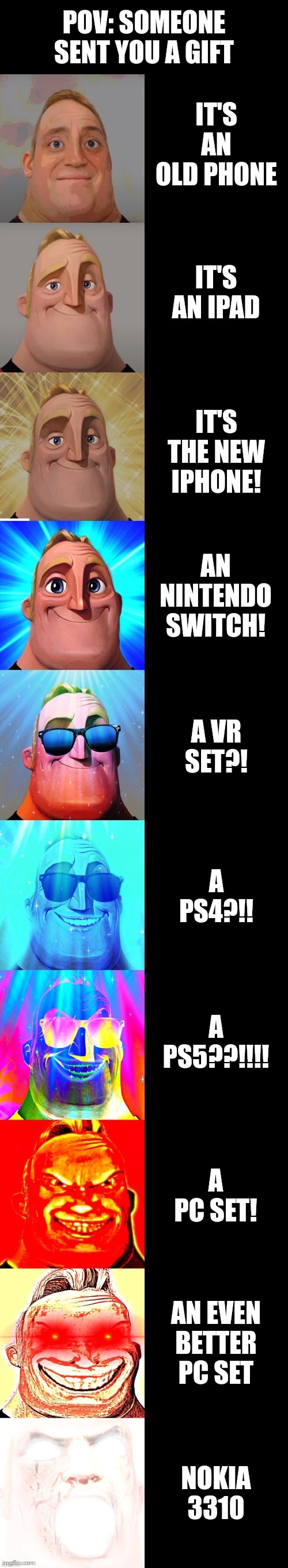 New meme ig 696969696969 | POV: SOMEONE SENT YOU A GIFT; IT'S AN OLD PHONE; IT'S AN IPAD; IT'S THE NEW IPHONE! AN NINTENDO SWITCH! A VR SET?! A PS4?!! A PS5??!!!! A PC SET! AN EVEN BETTER PC SET; NOKIA 3310 | image tagged in mr incredible becoming canny | made w/ Imgflip meme maker