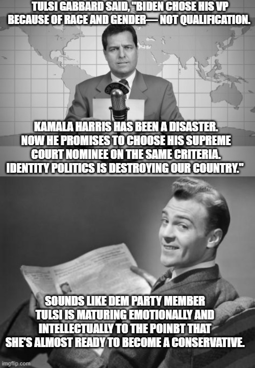 How a Dem Party politician becomes a conservative. | TULSI GABBARD SAID, "BIDEN CHOSE HIS VP BECAUSE OF RACE AND GENDER— NOT QUALIFICATION. KAMALA HARRIS HAS BEEN A DISASTER. NOW HE PROMISES TO CHOOSE HIS SUPREME COURT NOMINEE ON THE SAME CRITERIA. IDENTITY POLITICS IS DESTROYING OUR COUNTRY."; SOUNDS LIKE DEM PARTY MEMBER TULSI IS MATURING EMOTIONALLY AND INTELLECTUALLY TO THE POINBT THAT SHE'S ALMOST READY TO BECOME A CONSERVATIVE. | image tagged in emotional maturity | made w/ Imgflip meme maker