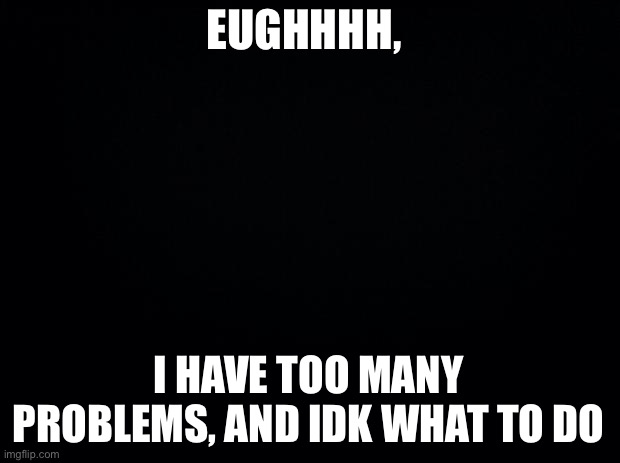 Black background | EUGHHHH, I HAVE TOO MANY PROBLEMS, AND IDK WHAT TO DO | image tagged in black background | made w/ Imgflip meme maker