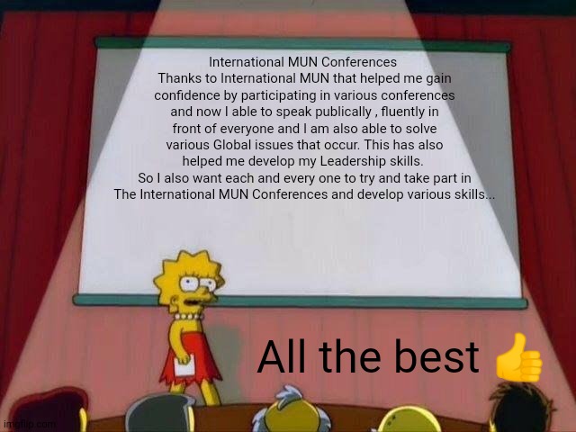 International MUN Conferences | International MUN Conferences 
Thanks to International MUN that helped me gain confidence by participating in various conferences and now I able to speak publically , fluently in front of everyone and I am also able to solve various Global issues that occur. This has also helped me develop my Leadership skills. 
So I also want each and every one to try and take part in The International MUN Conferences and develop various skills... All the best 👍 | image tagged in lisa simpson's presentation,memes,education | made w/ Imgflip meme maker