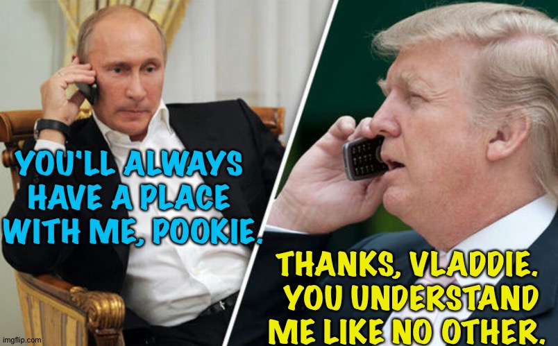Putin/Trump phone call | YOU'LL ALWAYS 
HAVE A PLACE 
WITH ME, POOKIE. THANKS, VLADDIE.  YOU UNDERSTAND ME LIKE NO OTHER. | image tagged in putin/trump phone call | made w/ Imgflip meme maker