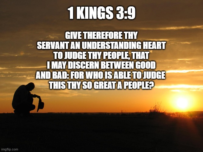 Judgement | 1 KINGS 3:9; GIVE THEREFORE THY SERVANT AN UNDERSTANDING HEART TO JUDGE THY PEOPLE, THAT I MAY DISCERN BETWEEN GOOD AND BAD: FOR WHO IS ABLE TO JUDGE 
THIS THY SO GREAT A PEOPLE? | image tagged in religion,scripture | made w/ Imgflip meme maker