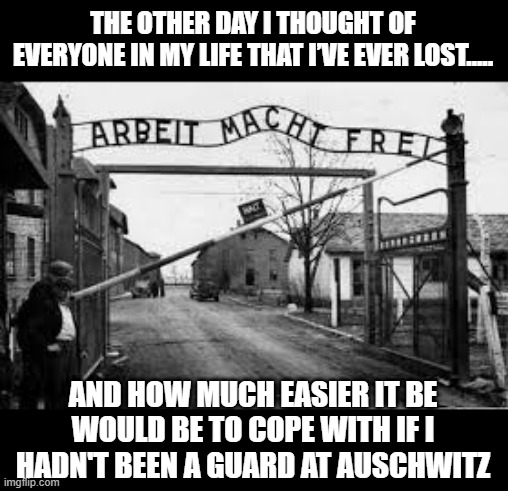 I Hate Loss | THE OTHER DAY I THOUGHT OF EVERYONE IN MY LIFE THAT I’VE EVER LOST….. AND HOW MUCH EASIER IT BE WOULD BE TO COPE WITH IF I HADN'T BEEN A GUARD AT AUSCHWITZ | image tagged in auschwitz | made w/ Imgflip meme maker