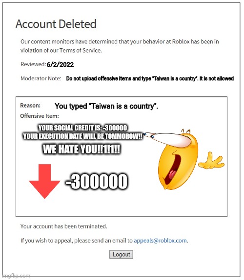 SOCIAL CREDIT BAN | 6/2/2022; Do not upload offensive items and type "Taiwan is a country". it is not allowed; You typed "Taiwan is a country". YOUR SOCIAL CREDIT IS: -300000


YOUR EXECUTION DATE WILL BE TOMMOROW!! WE HATE YOU!!1!1!! -300000 | image tagged in banned from roblox | made w/ Imgflip meme maker