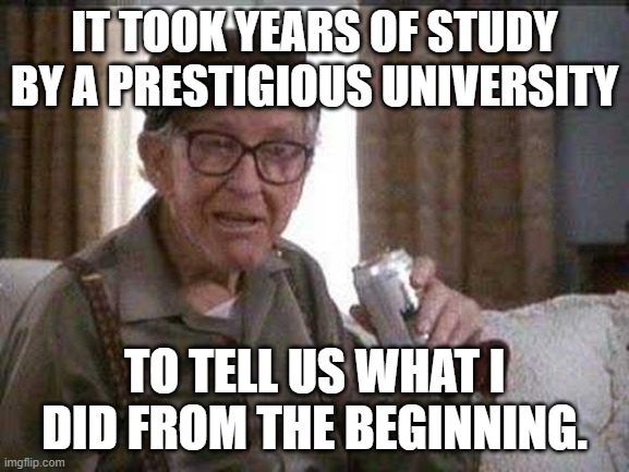 Grumpy old Man | IT TOOK YEARS OF STUDY BY A PRESTIGIOUS UNIVERSITY TO TELL US WHAT I DID FROM THE BEGINNING. | image tagged in grumpy old man | made w/ Imgflip meme maker