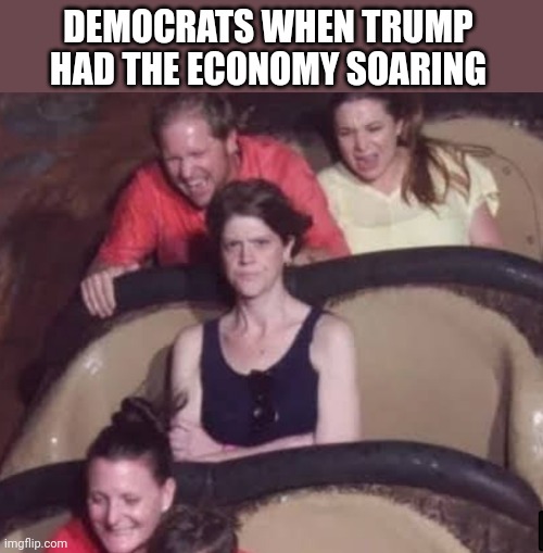 DEMOCRATS WHEN TRUMP HAD THE ECONOMY SOARING | image tagged in funny memes | made w/ Imgflip meme maker