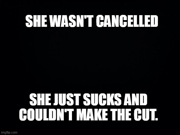 Black background | SHE WASN'T CANCELLED SHE JUST SUCKS AND COULDN'T MAKE THE CUT. | image tagged in black background | made w/ Imgflip meme maker