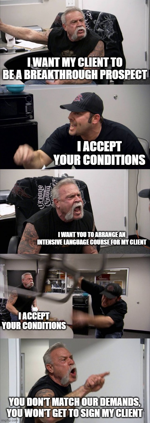 FM22 contract negotiations be like | I WANT MY CLIENT TO BE A BREAKTHROUGH PROSPECT; I ACCEPT YOUR CONDITIONS; I WANT YOU TO ARRANGE AN INTENSIVE LANGUAGE COURSE FOR MY CLIENT; I ACCEPT YOUR CONDITIONS; YOU DON'T MATCH OUR DEMANDS, YOU WON'T GET TO SIGN MY CLIENT | image tagged in memes,american chopper argument,fm22 | made w/ Imgflip meme maker