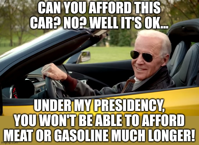 Bidenflation..remember you voted for this. Maybe next time you'll think, then vote, instead of the other way around. | CAN YOU AFFORD THIS CAR? NO? WELL IT'S OK... UNDER MY PRESIDENCY, YOU WON'T BE ABLE TO AFFORD MEAT OR GASOLINE MUCH LONGER! | image tagged in biden car,inflation,price,democrats,economy,liberal logic | made w/ Imgflip meme maker