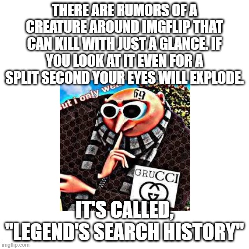 It has a twin. The twin is, "Legend's downloaded images" | THERE ARE RUMORS OF A CREATURE AROUND IMGFLIP THAT CAN KILL WITH JUST A GLANCE. IF YOU LOOK AT IT EVEN FOR A SPLIT SECOND YOUR EYES WILL EXPLODE. IT'S CALLED, "LEGEND'S SEARCH HISTORY" | made w/ Imgflip meme maker