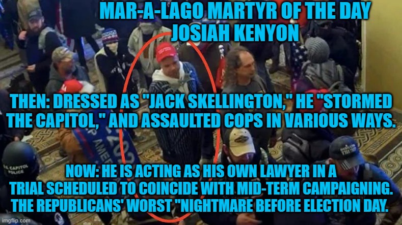 The real trials will start soon. Get you popcorn and beverage. This should be fun. | MAR-A-LAGO MARTYR OF THE DAY
JOSIAH KENYON; THEN: DRESSED AS "JACK SKELLINGTON," HE "STORMED THE CAPITOL," AND ASSAULTED COPS IN VARIOUS WAYS. NOW: HE IS ACTING AS HIS OWN LAWYER IN A TRIAL SCHEDULED TO COINCIDE WITH MID-TERM CAMPAIGNING. THE REPUBLICANS' WORST "NIGHTMARE BEFORE ELECTION DAY. | image tagged in politics | made w/ Imgflip meme maker