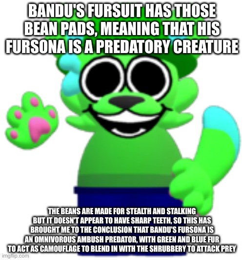 am i going insane | BANDU'S FURSUIT HAS THOSE BEAN PADS, MEANING THAT HIS FURSONA IS A PREDATORY CREATURE; THE BEANS ARE MADE FOR STEALTH AND STALKING
BUT IT DOESN'T APPEAR TO HAVE SHARP TEETH, SO THIS HAS BROUGHT ME TO THE CONCLUSION THAT BANDU'S FURSONA IS AN OMNIVOROUS AMBUSH PREDATOR, WITH GREEN AND BLUE FUR TO ACT AS CAMOUFLAGE TO BLEND IN WITH THE SHRUBBERY TO ATTACK PREY | made w/ Imgflip meme maker