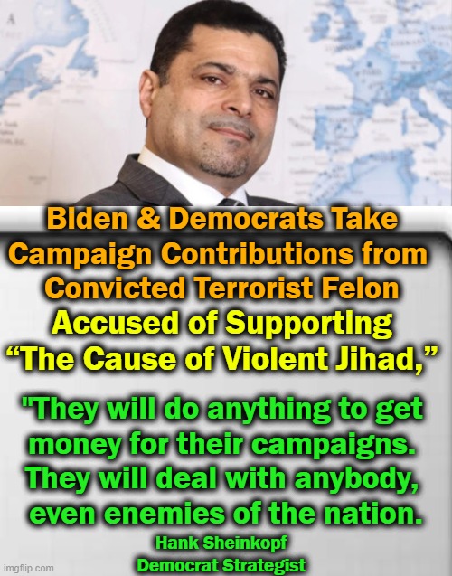 Lie Down With Dogs & You’re Bound to Get Fleas | Biden & Democrats Take 
Campaign Contributions from  
Convicted Terrorist Felon; Accused of Supporting 
“The Cause of Violent Jihad,”; "They will do anything to get 
money for their campaigns. 
They will deal with anybody, 
even enemies of the nation. Hank Sheinkopf

Democrat Strategist | image tagged in politics,democrats,contributions,dirty money,criminal,jihad | made w/ Imgflip meme maker