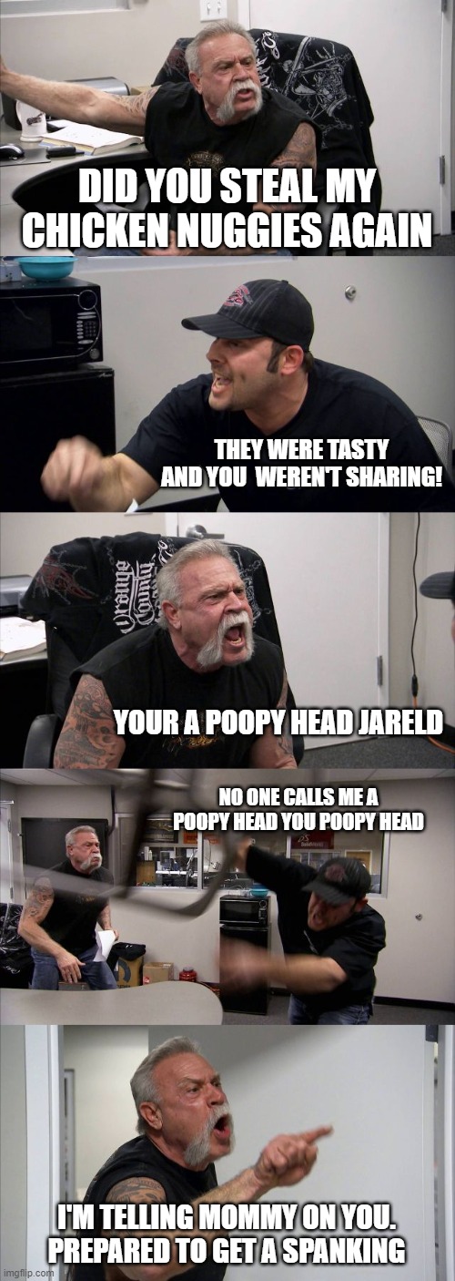 You Ate My Chicken Nuggies! | DID YOU STEAL MY CHICKEN NUGGIES AGAIN; THEY WERE TASTY AND YOU  WEREN'T SHARING! YOUR A POOPY HEAD JARELD; NO ONE CALLS ME A POOPY HEAD YOU POOPY HEAD; I'M TELLING MOMMY ON YOU. PREPARED TO GET A SPANKING | image tagged in memes,american chopper argument | made w/ Imgflip meme maker