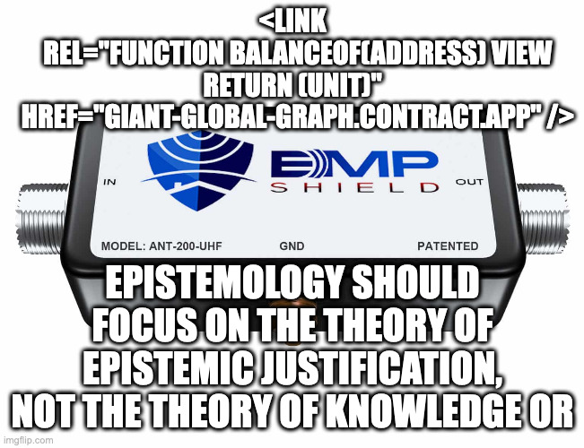 the gettier problem problem or | <LINK
  REL="FUNCTION BALANCEOF(ADDRESS) VIEW RETURN (UNIT)"
  HREF="GIANT-GLOBAL-GRAPH.CONTRACT.APP" />; EPISTEMOLOGY SHOULD FOCUS ON THE THEORY OF EPISTEMIC JUSTIFICATION, NOT THE THEORY OF KNOWLEDGE OR | image tagged in gettier,bredo johnsen,righting epistemology,epistemic fan theories | made w/ Imgflip meme maker