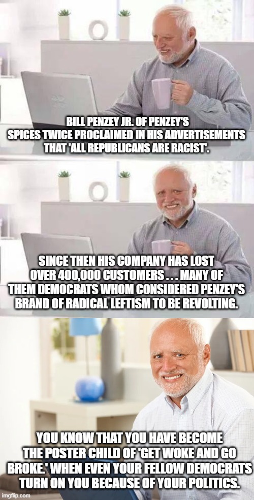 Got sooooo leftist WOKE that even Dems have turned on him. | BILL PENZEY JR. OF PENZEY'S SPICES TWICE PROCLAIMED IN HIS ADVERTISEMENTS THAT 'ALL REPUBLICANS ARE RACIST'. SINCE THEN HIS COMPANY HAS LOST OVER 400,000 CUSTOMERS . . . MANY OF THEM DEMOCRATS WHOM CONSIDERED PENZEY'S BRAND OF RADICAL LEFTISM TO BE REVOLTING. YOU KNOW THAT YOU HAVE BECOME THE POSTER CHILD OF 'GET WOKE AND GO BROKE.' WHEN EVEN YOUR FELLOW DEMOCRATS TURN ON YOU BECAUSE OF YOUR POLITICS. | image tagged in woke,broke | made w/ Imgflip meme maker
