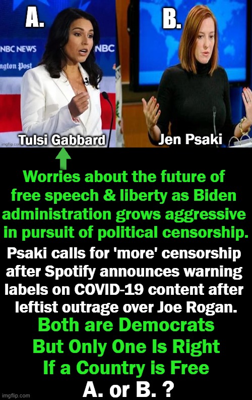Censorship should not be associated w/ America but it is under the Dictatorship of the Biden Administration | A. B. Worries about the future of 
free speech & liberty as Biden 
administration grows aggressive 
in pursuit of political censorship. Psaki calls for 'more' censorship 
after Spotify announces warning 
labels on COVID-19 content after 
leftist outrage over Joe Rogan. Both are Democrats
But Only One Is Right
If a Country is Free; A. or B. ? | image tagged in political meme,tulsi,jen,freedom,censorship,america | made w/ Imgflip meme maker