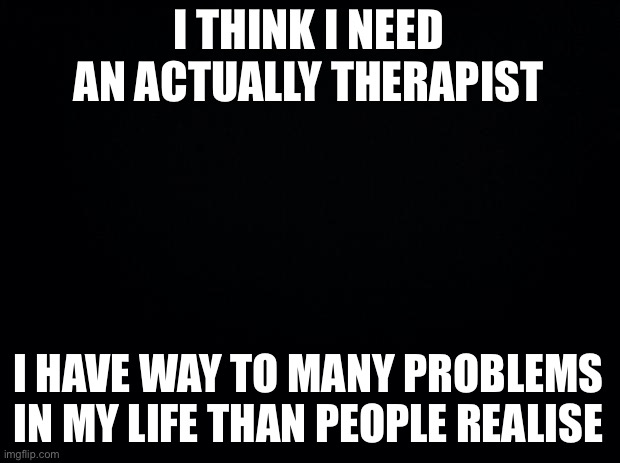 Black background | I THINK I NEED AN ACTUALLY THERAPIST; I HAVE WAY TO MANY PROBLEMS IN MY LIFE THAN PEOPLE REALISE | image tagged in black background | made w/ Imgflip meme maker