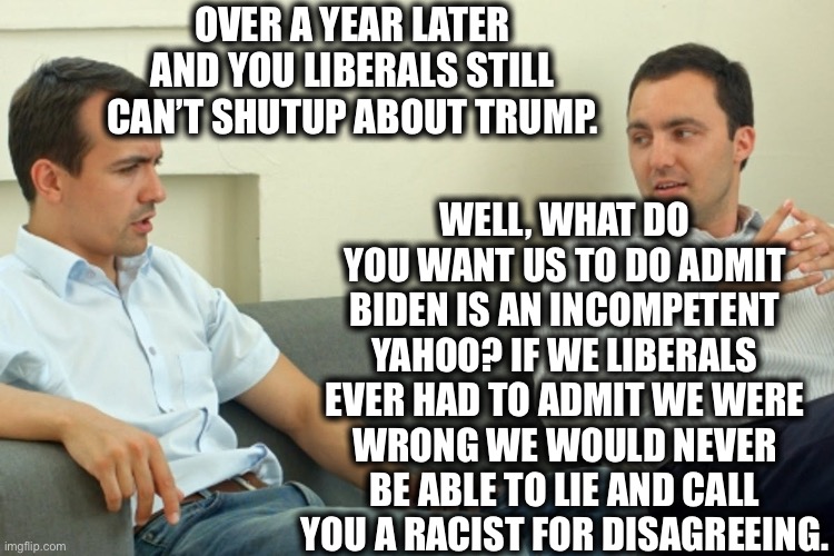 If liberals and conservatives were given a therapy session together. | OVER A YEAR LATER AND YOU LIBERALS STILL CAN’T SHUTUP ABOUT TRUMP. WELL, WHAT DO YOU WANT US TO DO ADMIT BIDEN IS AN INCOMPETENT YAHOO? IF WE LIBERALS EVER HAD TO ADMIT WE WERE WRONG WE WOULD NEVER BE ABLE TO LIE AND CALL YOU A RACIST FOR DISAGREEING. | image tagged in liberal logic,joe biden,donald trump,liberals vs conservatives,liberal hypocrisy,memes | made w/ Imgflip meme maker
