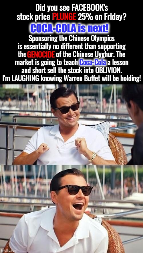 WE SELL EVIL COMPANIES and NEVER BUY THEIR PRODUCTS | Did you see FACEBOOK's stock price PLUNGE 25% on Friday? PLUNGE; COCA-COLA is next! Sponsoring the Chinese Olympics is essentially no different than supporting the GENOCIDE of the Chinese Uyghur. The market is going to teach Coca-Cola a lesson and short sell the stock into OBLIVION. I'm LAUGHING knowing Warren Buffet will be holding! GENOCIDE; Coca-Cola | image tagged in wolf of wall street,coca cola,stock market,china,uyghurs | made w/ Imgflip meme maker