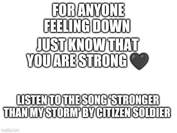 Pls listen to the song :) | FOR ANYONE FEELING DOWN; JUST KNOW THAT YOU ARE STRONG 🖤; LISTEN TO THE SONG 'STRONGER THAN MY STORM' BY CITIZEN SOLDIER | image tagged in blank white template,motivation | made w/ Imgflip meme maker