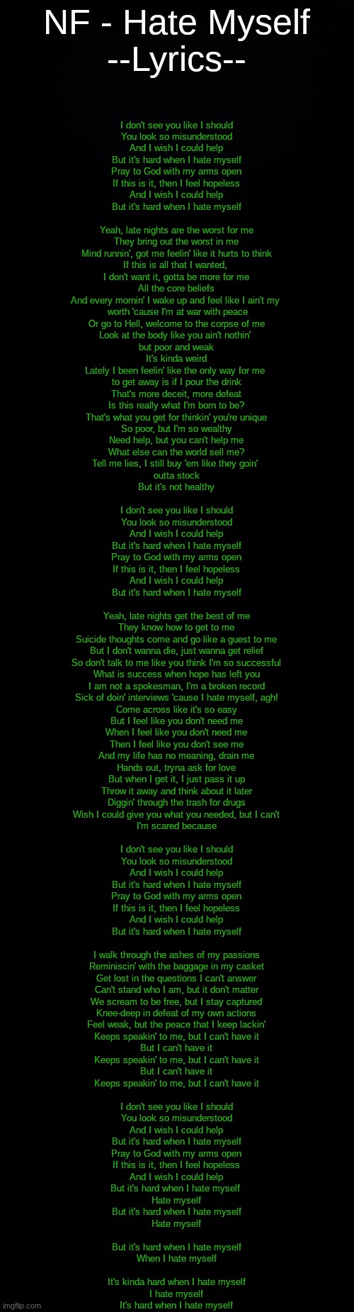 Just heard this today and "Suicide thoughts come and go like a guest to me" fit so much | NF - Hate Myself
--Lyrics--; I don't see you like I should
You look so misunderstood
And I wish I could help
But it's hard when I hate myself
Pray to God with my arms open
If this is it, then I feel hopeless
And I wish I could help
But it's hard when I hate myself
 
Yeah, late nights are the worst for me
They bring out the worst in me
Mind runnin', got me feelin' like it hurts to think
If this is all that I wanted, 
I don't want it, gotta be more for me
All the core beliefs
And every mornin' I wake up and feel like I ain't my 
 worth 'cause I'm at war with peace
Or go to Hell, welcome to the corpse of me
Look at the body like you ain't nothin' 
but poor and weak
It's kinda weird
Lately I been feelin' like the only way for me 
to get away is if I pour the drink
That's more deceit, more defeat
Is this really what I'm born to be?
That's what you get for thinkin' you're unique
So poor, but I'm so wealthy
Need help, but you can't help me
What else can the world sell me?
Tell me lies, I still buy 'em like they goin' 
outta stock
But it's not healthy
 
I don't see you like I should
You look so misunderstood
And I wish I could help
But it's hard when I hate myself
Pray to God with my arms open
If this is it, then I feel hopeless
And I wish I could help
But it's hard when I hate myself
 
Yeah, late nights get the best of me
They know how to get to me
Suicide thoughts come and go like a guest to me
But I don't wanna die, just wanna get relief
So don't talk to me like you think I'm so successful
What is success when hope has left you
I am not a spokesman, I'm a broken record
Sick of doin' interviews 'cause I hate myself, agh!
Come across like it's so easy
But I feel like you don't need me
When I feel like you don't need me
Then I feel like you don't see me
And my life has no meaning, drain me
Hands out, tryna ask for love
But when I get it, I just pass it up
Throw it away and think about it later
Diggin' through the trash for drugs
Wish I could give you what you needed, but I can't
I'm scared because
 
I don't see you like I should
You look so misunderstood
And I wish I could help
But it's hard when I hate myself
Pray to God with my arms open
If this is it, then I feel hopeless
And I wish I could help
But it's hard when I hate myself
 
I walk through the ashes of my passions
Reminiscin' with the baggage in my casket
Get lost in the questions I can't answer
Can't stand who I am, but it don't matter
We scream to be free, but I stay captured
Knee-deep in defeat of my own actions
Feel weak, but the peace that I keep lackin'
Keeps speakin' to me, but I can't have it
But I can't have it
Keeps speakin' to me, but I can't have it
But I can't have it
Keeps speakin' to me, but I can't have it
 
I don't see you like I should
You look so misunderstood
And I wish I could help
But it's hard when I hate myself
Pray to God with my arms open
If this is it, then I feel hopeless
And I wish I could help
But it's hard when I hate myself 
Hate myself

But it's hard when I hate myself
Hate myself
 
But it's hard when I hate myself
When I hate myself
 
It's kinda hard when I hate myself
I hate myself
It's hard when I hate myself | image tagged in black background,blank black,hate,myself | made w/ Imgflip meme maker