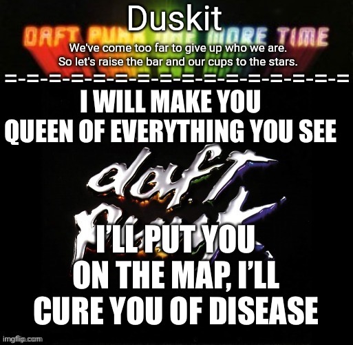 Duskit’s daft punk honor temp | I WILL MAKE YOU QUEEN OF EVERYTHING YOU SEE; I’LL PUT YOU ON THE MAP, I’LL CURE YOU OF DISEASE | image tagged in duskit s daft punk honor temp | made w/ Imgflip meme maker