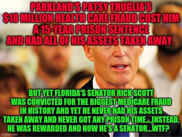 Rick Scott the biggest Medicare scammer of his time | PARKLAND’S PATSY TRUGLIA’S $18 MILLION HEALTH CARE FRAUD COST HIM
A 15-YEAR PRISON SENTENCE AND HAD ALL OF HIS ASSETS TAKEN AWAY. BUT YET FLORIDA'S SENATOR RICK SCOTT WAS CONVICTED FOR THE BIGGEST MEDICARE FRAUD IN HISTORY AND YET HE NEVER HAD HIS ASSETS TAKEN AWAY AND NEVER GOT ANY PRISON TIME....INSTEAD, HE WAS REWARDED AND NOW HE'S A SENATOR...WTF? | image tagged in rick scott the biggest medicare scammer of his time | made w/ Imgflip meme maker
