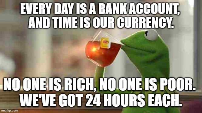 Kermit sipping tea | EVERY DAY IS A BANK ACCOUNT, 
AND TIME IS OUR CURRENCY. NO ONE IS RICH, NO ONE IS POOR.  
WE'VE GOT 24 HOURS EACH. | image tagged in kermit sipping tea | made w/ Imgflip meme maker