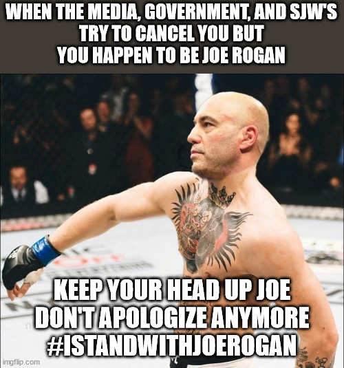 Everyone Tries to Cancel Joe Rogan But Fails | WHEN THE MEDIA, GOVERNMENT, AND SJW'S
TRY TO CANCEL YOU BUT
YOU HAPPEN TO BE JOE ROGAN; KEEP YOUR HEAD UP JOE
DON'T APOLOGIZE ANYMORE
#ISTANDWITHJOEROGAN | image tagged in joe rogan mcgregor | made w/ Imgflip meme maker
