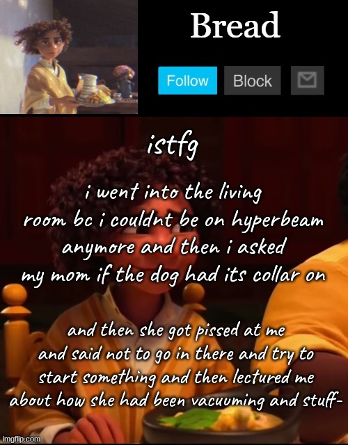 All i asked was if the dog had is collar on | istfg; i went into the living room bc i couldnt be on hyperbeam anymore and then i asked my mom if the dog had its collar on; and then she got pissed at me and said not to go in there and try to start something and then lectured me about how she had been vacuuming and stuff- | image tagged in bread camilo temp ty yachi | made w/ Imgflip meme maker