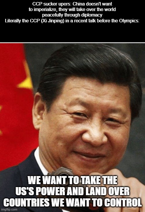 How are commies so blind? | CCP sucker upers: China doesn't want to imperialize, they will take over the world peacefully through diplomacy
Literally the CCP (Xi Jinping) in a recent talk before the Olympics:; WE WANT TO TAKE THE US'S POWER AND LAND OVER COUNTRIES WE WANT TO CONTROL | image tagged in xi jinping | made w/ Imgflip meme maker
