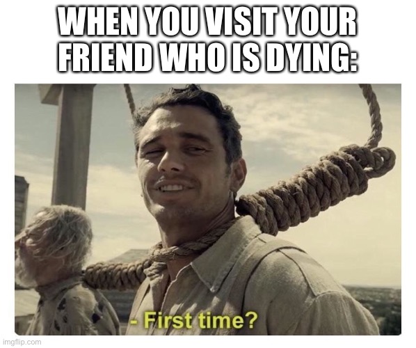 First time dying? | WHEN YOU VISIT YOUR FRIEND WHO IS DYING: | image tagged in first time,dying,death | made w/ Imgflip meme maker