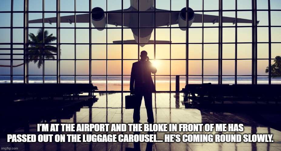 Unexpected Item in Baggage Area |  I’M AT THE AIRPORT AND THE BLOKE IN FRONT OF ME HAS PASSED OUT ON THE LUGGAGE CAROUSEL... HE’S COMING ROUND SLOWLY. | image tagged in airport,luggage carousel,baggage,unexpected item in baggage area | made w/ Imgflip meme maker