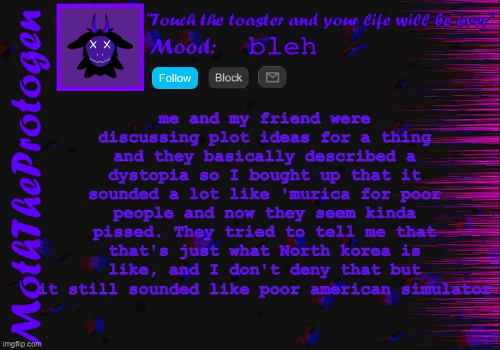 bleh. | me and my friend were discussing plot ideas for a thing and they basically described a dystopia so I bought up that it sounded a lot like 'murica for poor people and now they seem kinda pissed. They tried to tell me that that's just what North korea is like, and I don't deny that but it still sounded like poor american simulator; bleh | image tagged in moth announcement temp 3 0 | made w/ Imgflip meme maker