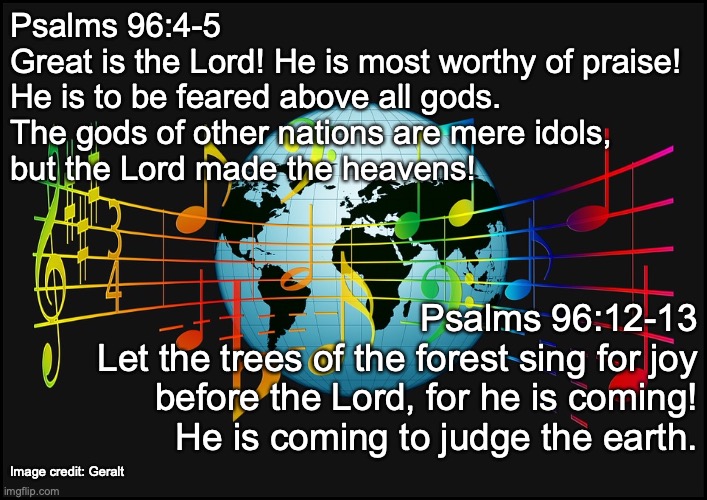 Sing a new song to the Lord! | Psalms 96:4-5
Great is the Lord! He is most worthy of praise!
He is to be feared above all gods.
The gods of other nations are mere idols,
but the Lord made the heavens! Psalms 96:12-13
Let the trees of the forest sing for joy
before the Lord, for he is coming!
He is coming to judge the earth. Image credit: Geralt | image tagged in proclaim the good news that he saves,come lord jesus | made w/ Imgflip meme maker